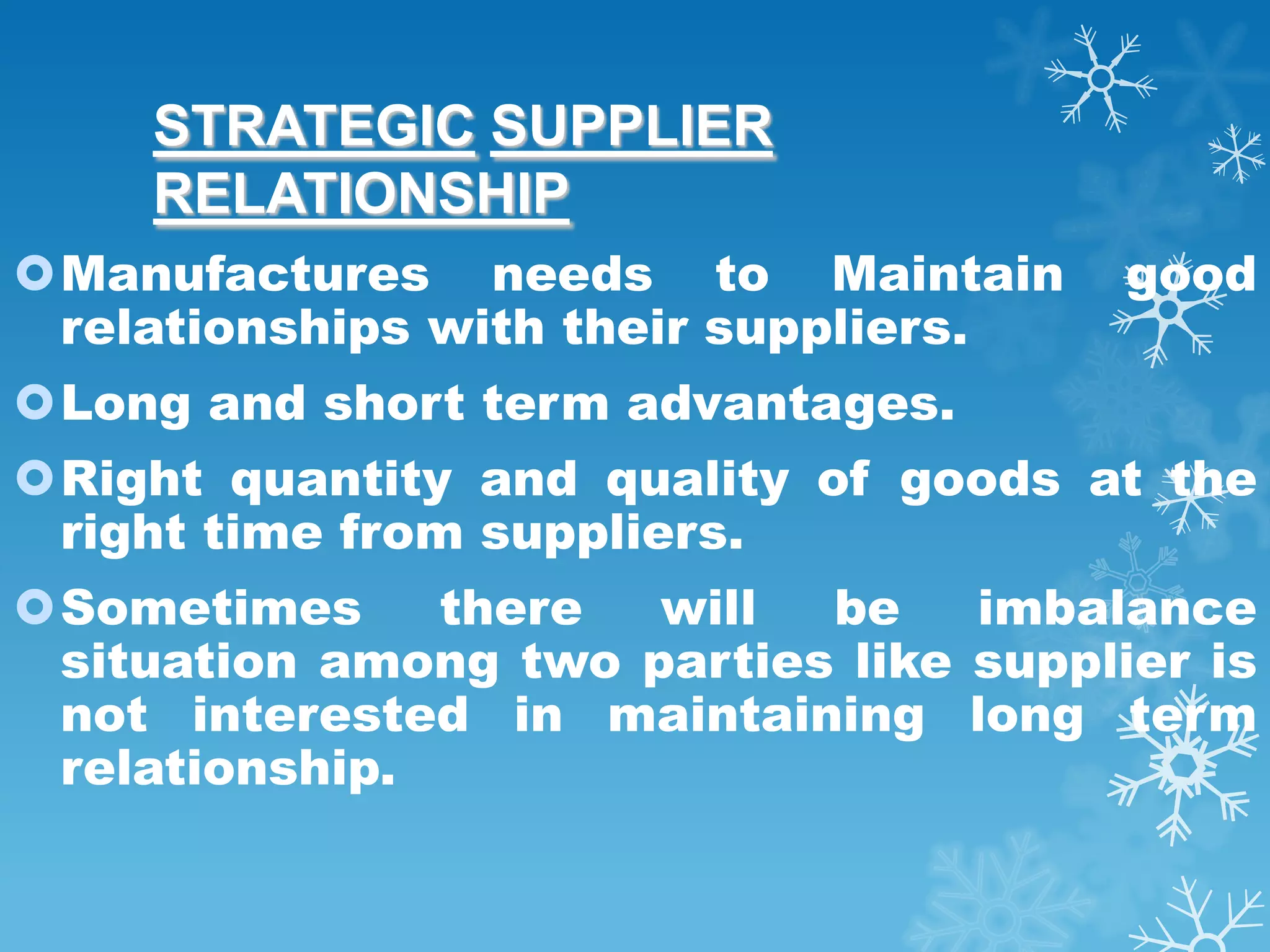 STRATEGIC SUPPLIER
     RELATIONSHIP
Manufactures needs to Maintain         good
 relationships with their suppliers.
Long and short term advantages.
Right quantity and quality of goods at the
 right time from suppliers.
Sometimes     there  will  be    imbalance
 situation among two parties like supplier is
 not interested in maintaining long term
 relationship.
 