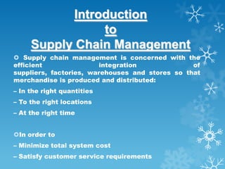 Introduction
                 to
     Supply Chain Management
 Supply chain management is concerned with the
efficient                integration             of
suppliers, factories, warehouses and stores so that
merchandise is produced and distributed:
– In the right quantities
– To the right locations
– At the right time


In order to
– Minimize total system cost
– Satisfy customer service requirements
 