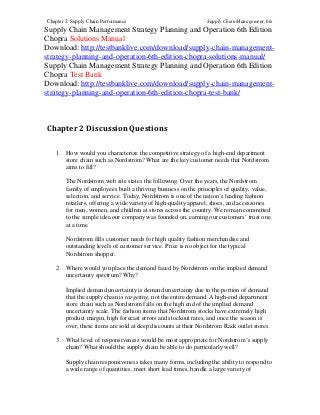 Chapter 2: Supply Chain Performance Supply Chain Management, 6/e
Supply Chain Management Strategy Planning and Operation 6th Edition
Chopra Solutions Manual
Download: http://testbanklive.com/download/supply-chain-management-
strategy-planning-and-operation-6th-edition-chopra-solutions-manual/
Supply Chain Management Strategy Planning and Operation 6th Edition
Chopra Test Bank
Download: http://testbanklive.com/download/supply-chain-management-
strategy-planning-and-operation-6th-edition-chopra-test-bank/
Chapter 2 Discussion Questions
1. How would you characterize the competitive strategy of a high-end department
store chain such as Nordstrom? What are the key customer needs that Nordstrom
aims to fill?
The Nordstrom web site states the following. Over the years, the Nordstrom
family of employees built a thriving business on the principles of quality, value,
selection, and service. Today, Nordstrom is one of the nation’s leading fashion
retailers, offering a wide variety of high-quality apparel, shoes, and accessories
for men, women, and children at stores across the country. We remain committed
to the simple idea our company was founded on, earning our customers’ trust one
at a time.
Nordstrom fills customer needs for high quality fashion merchandise and
outstanding levels of customer service. Price is no object for the typical
Nordstrom shopper.
2. Where would you place the demand faced by Nordstrom on the implied demand
uncertainty spectrum? Why?
Implied demand uncertainty is demand uncertainty due to the portion of demand
that the supply chain is targeting, not the entire demand. A high-end department
store chain such as Nordstrom falls on the high end of the implied demand
uncertainty scale. The fashion items that Nordstrom stocks have extremely high
product margin, high forecast errors and stockout rates, and once the season is
over, these items are sold at deep discounts at their Nordstrom Rack outlet stores.
3. What level of responsiveness would be most appropriate for Nordstrom’s supply
chain? What should the supply chain be able to do particularly well?
Supply chain responsiveness takes many forms, including the ability to respond to
a wide range of quantities, meet short lead times, handle a large variety of
 