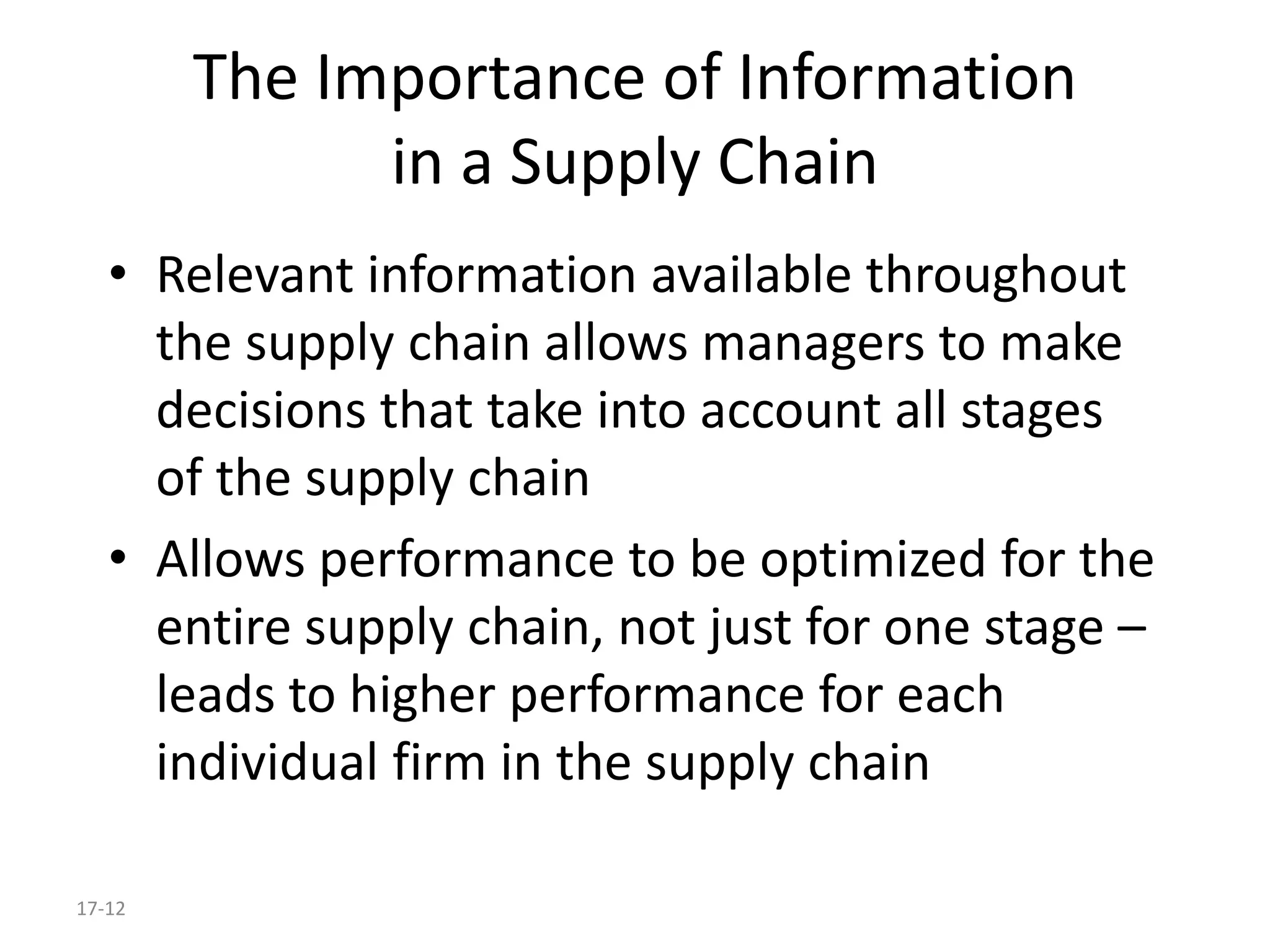 17-12
The Importance of Information
in a Supply Chain
• Relevant information available throughout
the supply chain allows managers to make
decisions that take into account all stages
of the supply chain
• Allows performance to be optimized for the
entire supply chain, not just for one stage –
leads to higher performance for each
individual firm in the supply chain
 