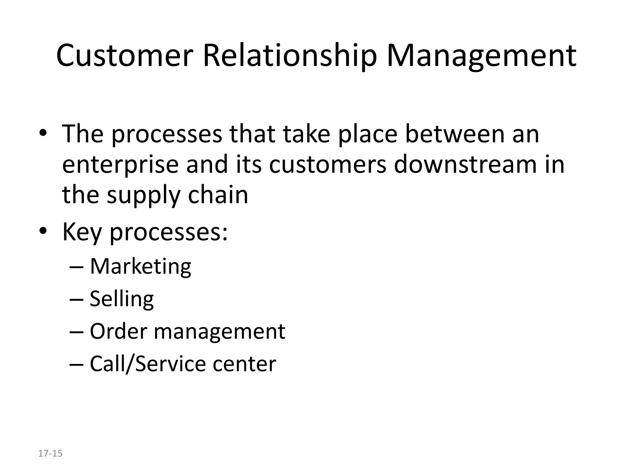 17-15
Customer Relationship Management
• The processes that take place between an
enterprise and its customers downstream in
the supply chain
• Key processes:
– Marketing
– Selling
– Order management
– Call/Service center
 