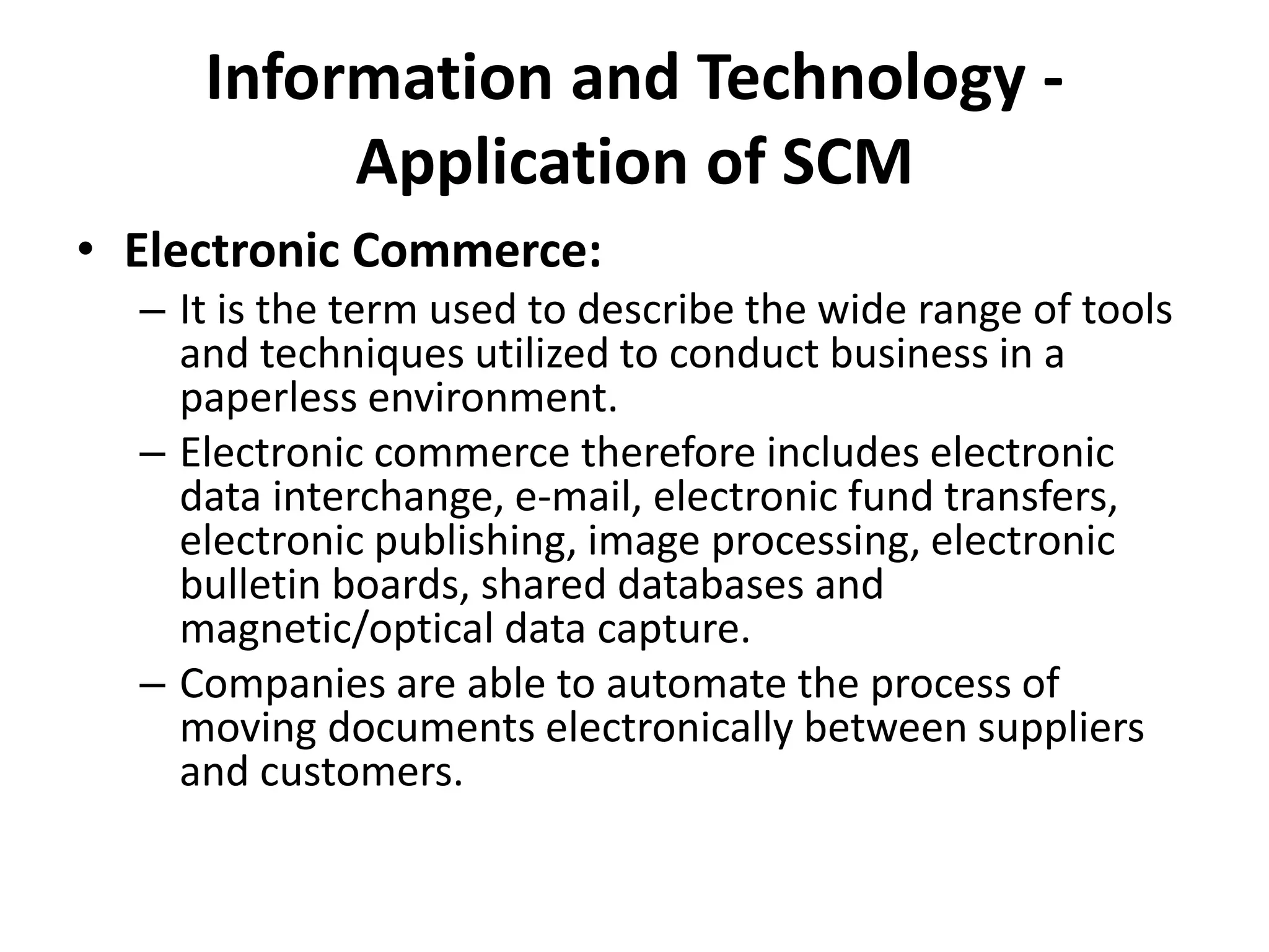 Information and Technology -
Application of SCM
• Electronic Commerce:
– It is the term used to describe the wide range of tools
and techniques utilized to conduct business in a
paperless environment.
– Electronic commerce therefore includes electronic
data interchange, e-mail, electronic fund transfers,
electronic publishing, image processing, electronic
bulletin boards, shared databases and
magnetic/optical data capture.
– Companies are able to automate the process of
moving documents electronically between suppliers
and customers.
 
