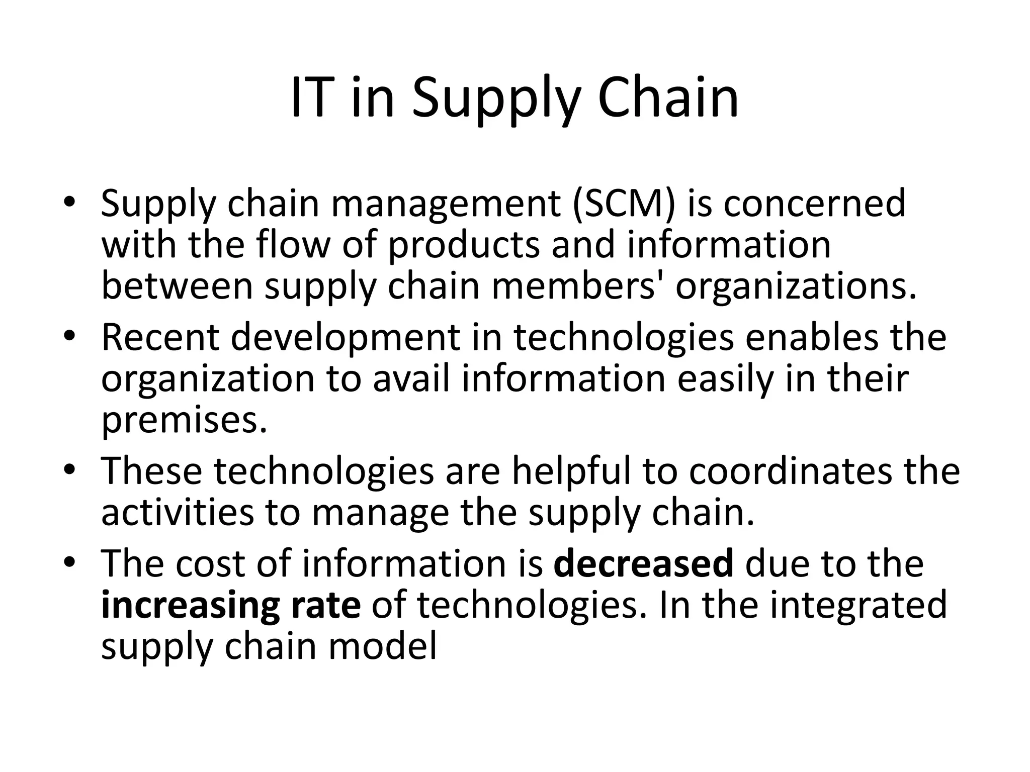 IT in Supply Chain
• Supply chain management (SCM) is concerned
with the flow of products and information
between supply chain members' organizations.
• Recent development in technologies enables the
organization to avail information easily in their
premises.
• These technologies are helpful to coordinates the
activities to manage the supply chain.
• The cost of information is decreased due to the
increasing rate of technologies. In the integrated
supply chain model
 