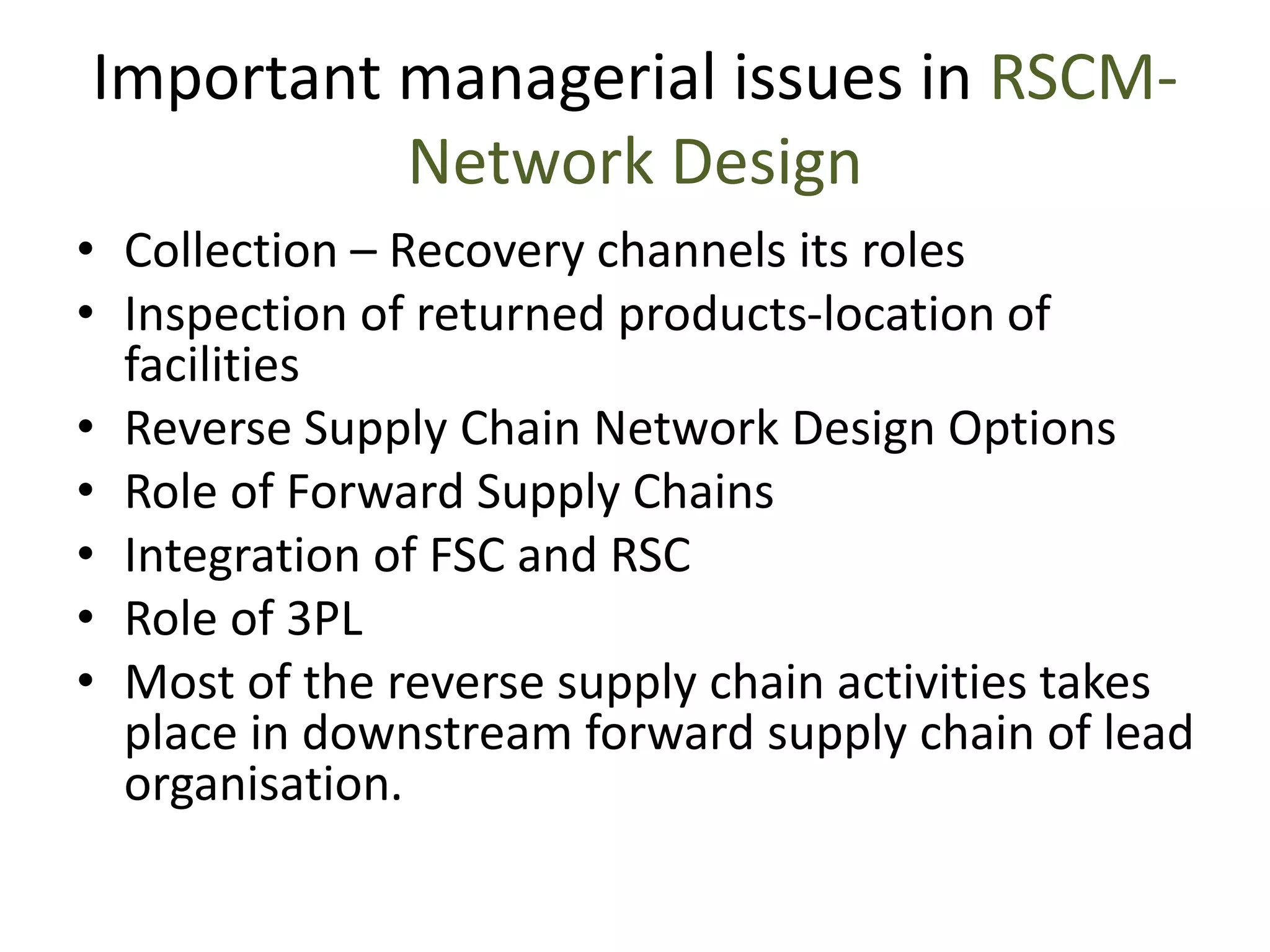 Important managerial issues in RSCM-
Network Design
• Collection – Recovery channels its roles
• Inspection of returned products-location of
facilities
• Reverse Supply Chain Network Design Options
• Role of Forward Supply Chains
• Integration of FSC and RSC
• Role of 3PL
• Most of the reverse supply chain activities takes
place in downstream forward supply chain of lead
organisation.
 