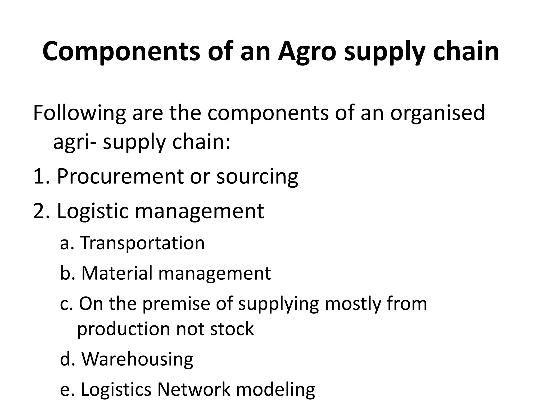 Components of an Agro supply chain
Following are the components of an organised
agri- supply chain:
1. Procurement or sourcing
2. Logistic management
a. Transportation
b. Material management
c. On the premise of supplying mostly from
production not stock
d. Warehousing
e. Logistics Network modeling
 