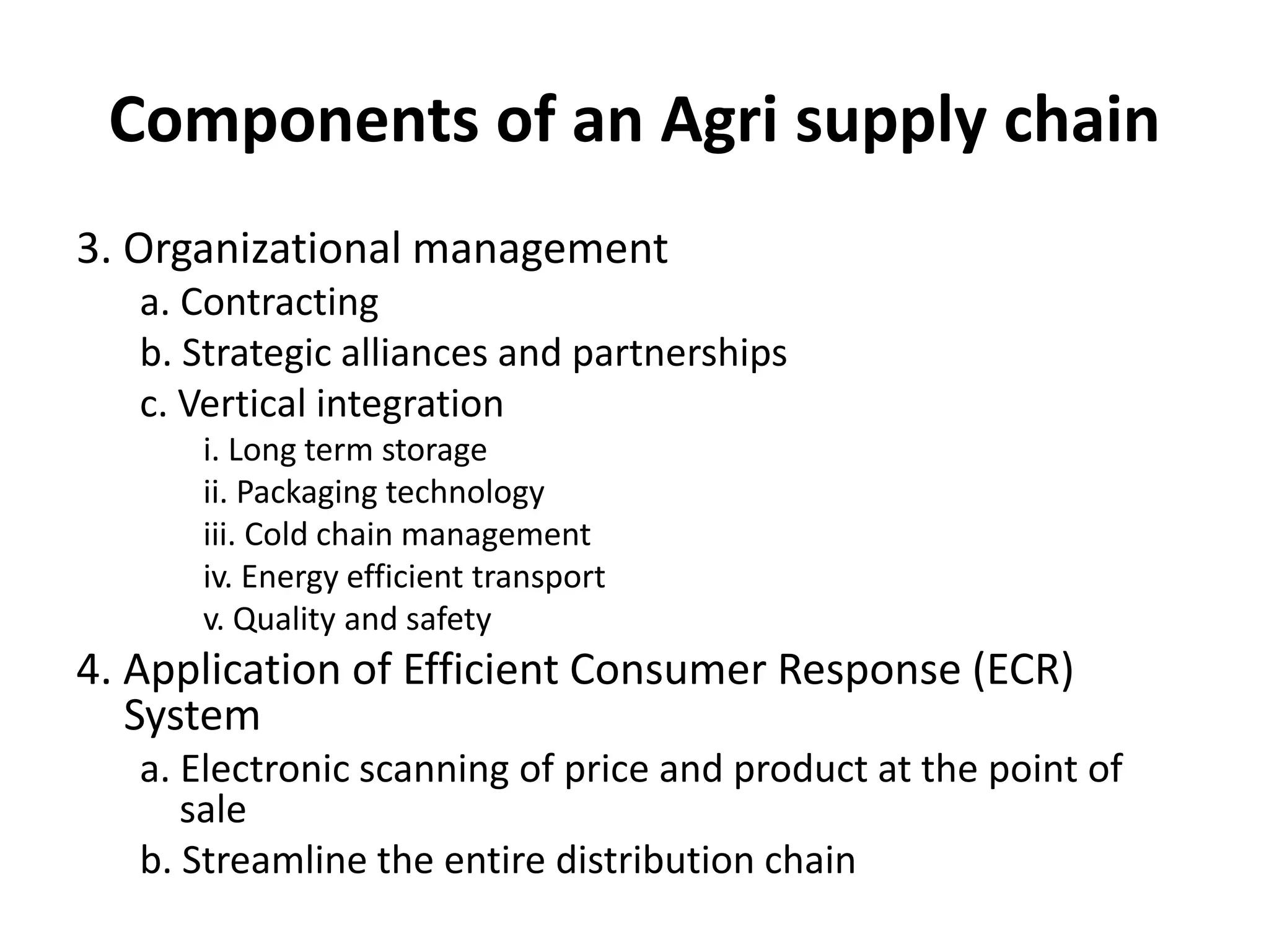 Components of an Agri supply chain
3. Organizational management
a. Contracting
b. Strategic alliances and partnerships
c. Vertical integration
i. Long term storage
ii. Packaging technology
iii. Cold chain management
iv. Energy efficient transport
v. Quality and safety
4. Application of Efficient Consumer Response (ECR)
System
a. Electronic scanning of price and product at the point of
sale
b. Streamline the entire distribution chain
 