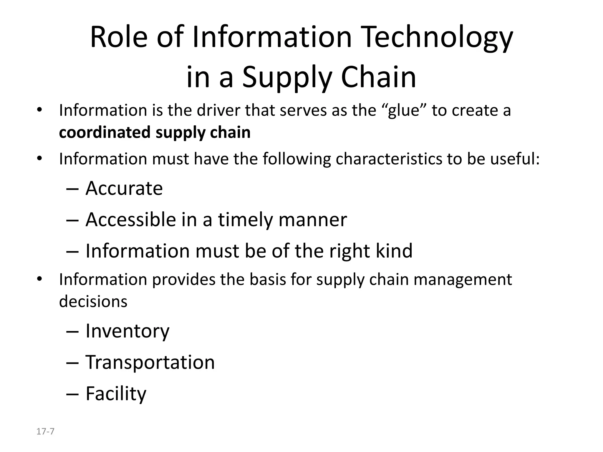 17-7
Role of Information Technology
in a Supply Chain
• Information is the driver that serves as the “glue” to create a
coordinated supply chain
• Information must have the following characteristics to be useful:
– Accurate
– Accessible in a timely manner
– Information must be of the right kind
• Information provides the basis for supply chain management
decisions
– Inventory
– Transportation
– Facility
 