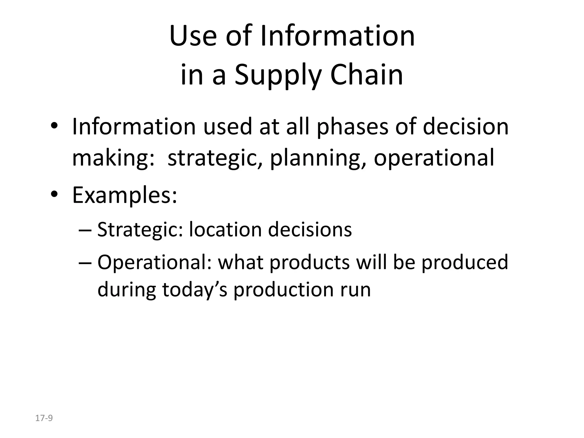 17-9
Use of Information
in a Supply Chain
• Information used at all phases of decision
making: strategic, planning, operational
• Examples:
– Strategic: location decisions
– Operational: what products will be produced
during today’s production run
 