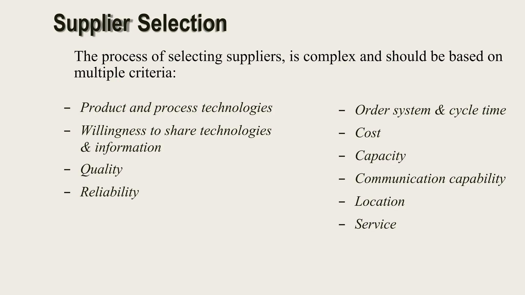 The process of selecting suppliers, is complex and should be based on
multiple criteria:
– Product and process technologies
– Willingness to share technologies
& information
– Quality
– Reliability
– Order system & cycle time
– Cost
– Capacity
– Communication capability
– Location
– Service
Supplier Selection
 