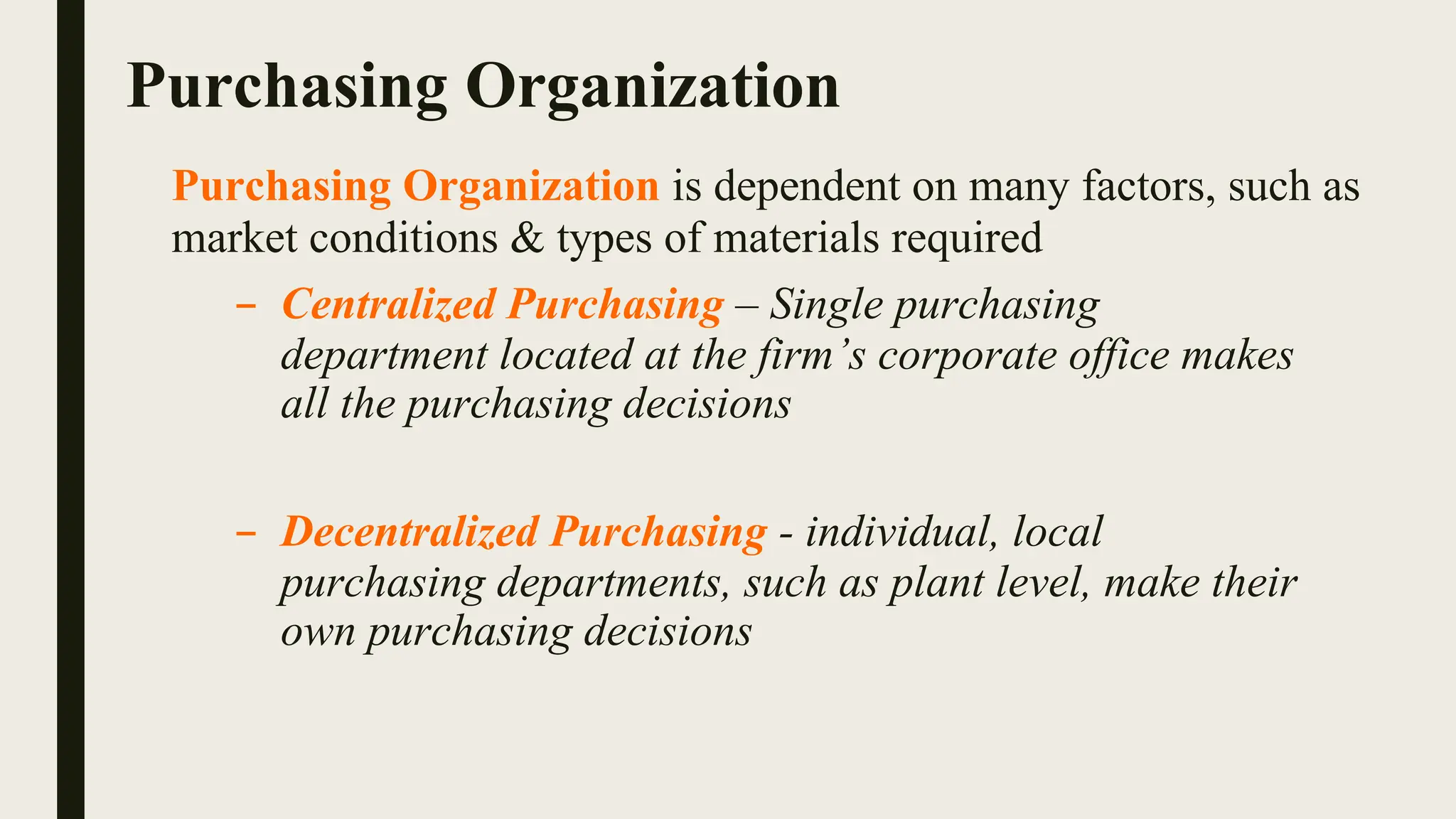Purchasing Organization
Purchasing Organization is dependent on many factors, such as
market conditions & types of materials required
– Centralized Purchasing – Single purchasing
department located at the firm’s corporate office makes
all the purchasing decisions
– Decentralized Purchasing - individual, local
purchasing departments, such as plant level, make their
own purchasing decisions
 