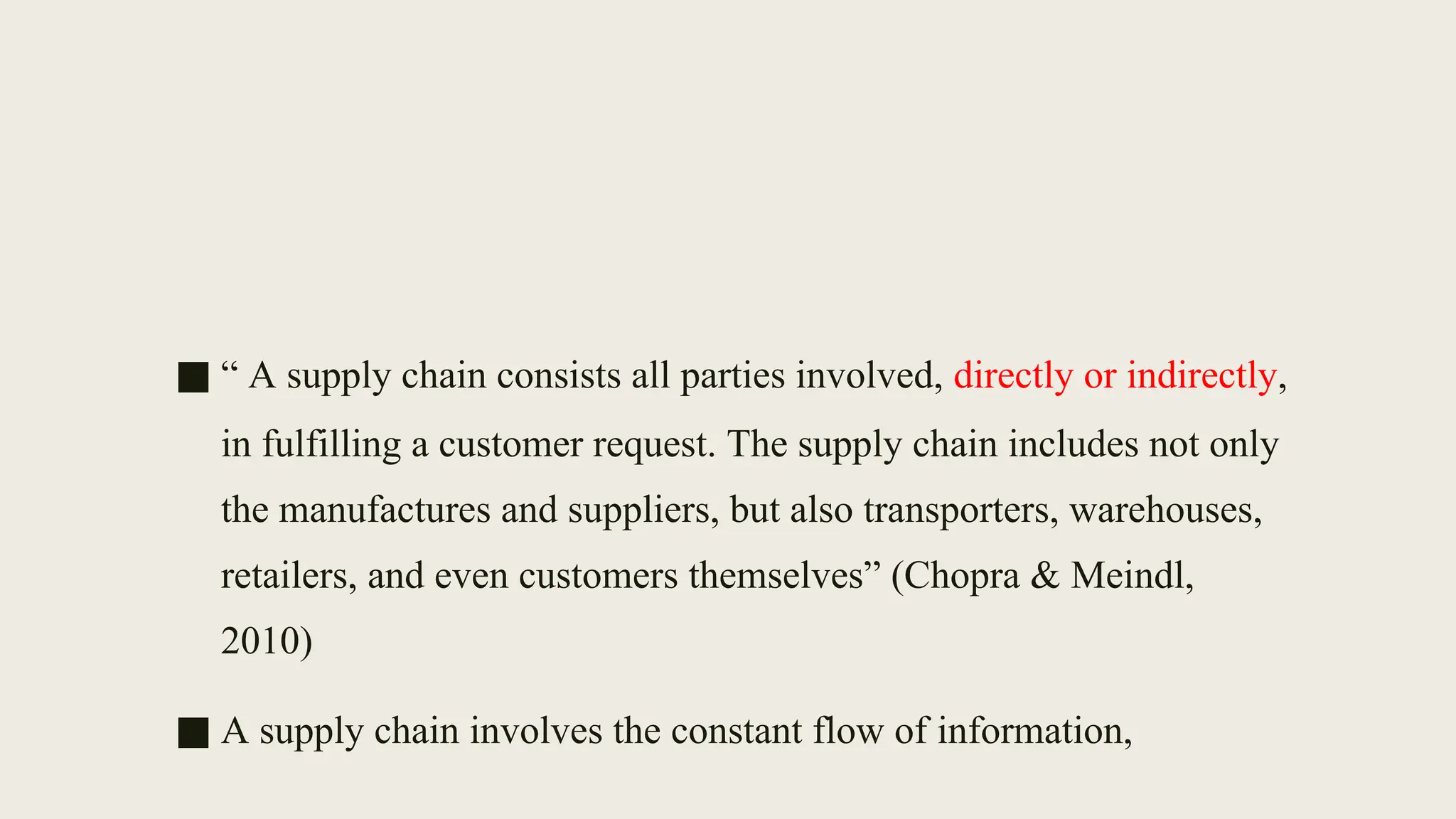 ■ “ A supply chain consists all parties involved, directly or indirectly,
in fulfilling a customer request. The supply chain includes not only
the manufactures and suppliers, but also transporters, warehouses,
retailers, and even customers themselves” (Chopra & Meindl,
2010)
■ A supply chain involves the constant flow of information,
 