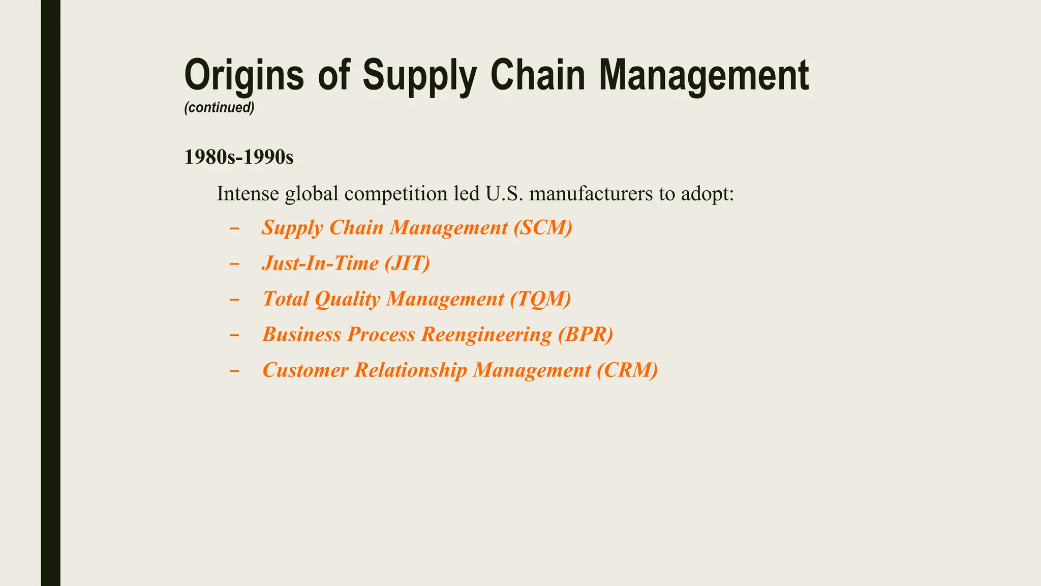 Origins of Supply Chain Management
(continued)
1980s-1990s
Intense global competition led U.S. manufacturers to adopt:
– Supply Chain Management (SCM)
– Just-In-Time (JIT)
– Total Quality Management (TQM)
– Business Process Reengineering (BPR)
– Customer Relationship Management (CRM)
 