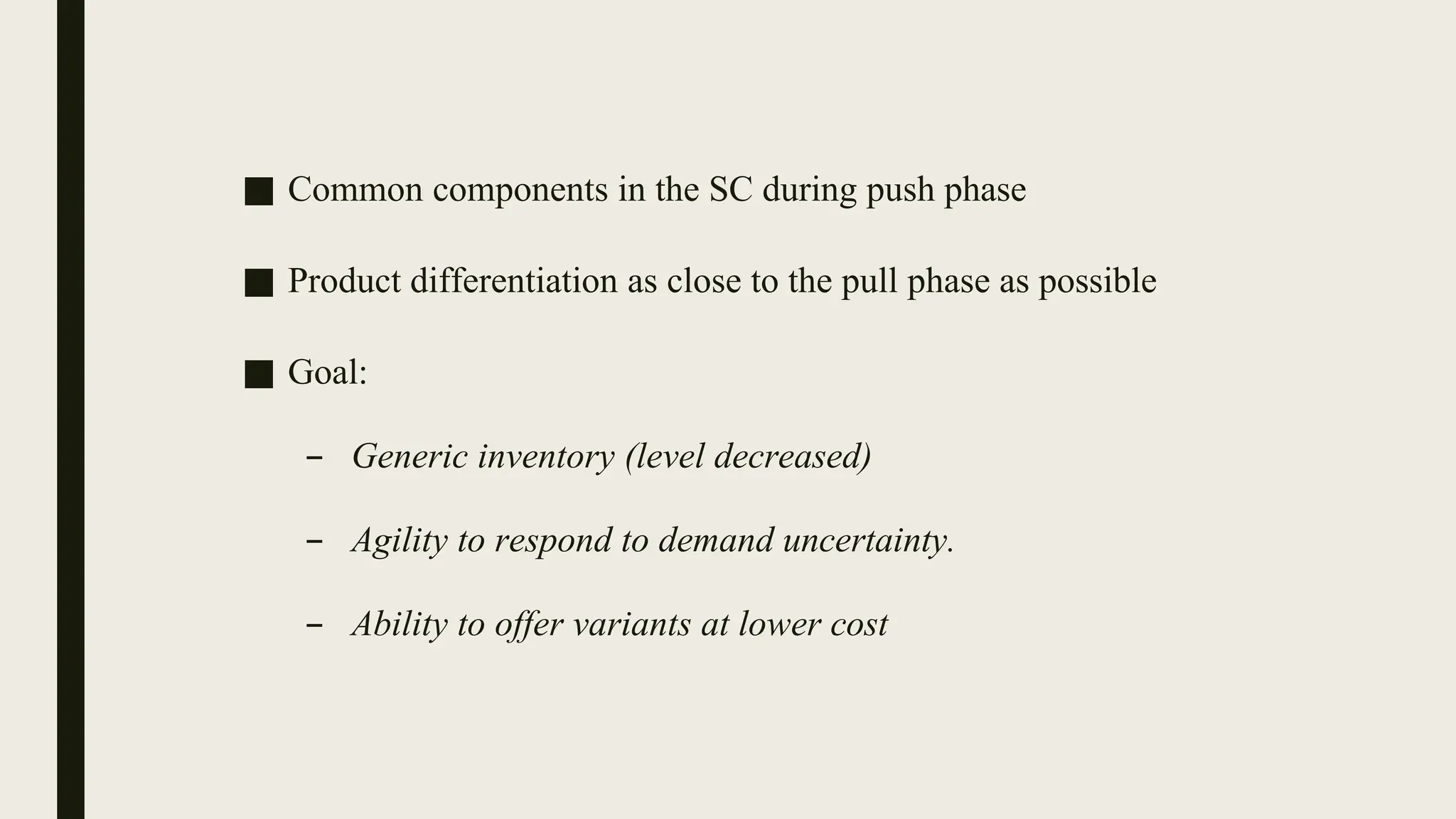 ■ Common components in the SC during push phase
■ Product differentiation as close to the pull phase as possible
■ Goal:
– Generic inventory (level decreased)
– Agility to respond to demand uncertainty.
– Ability to offer variants at lower cost
 