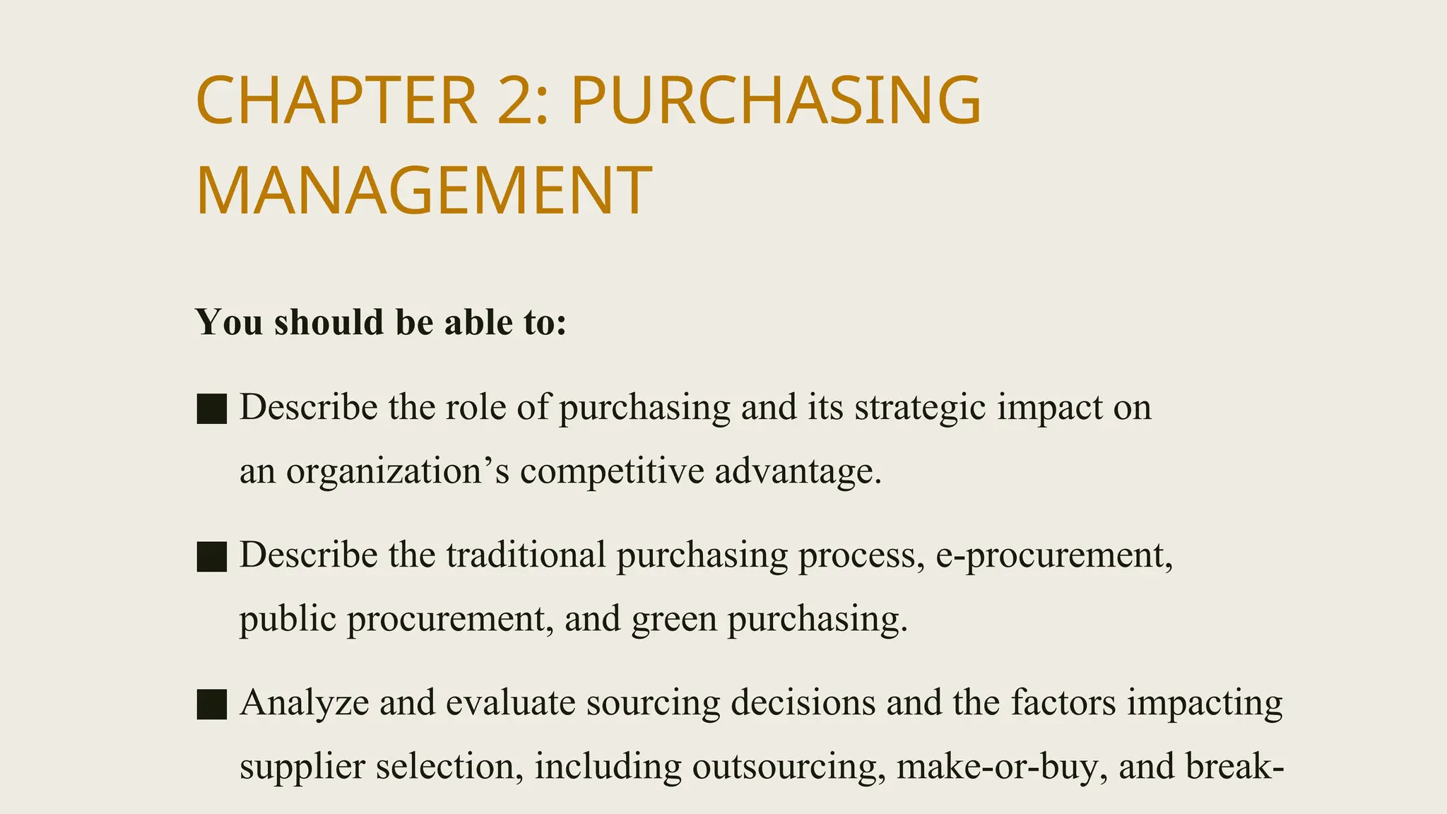 CHAPTER 2: PURCHASING
MANAGEMENT
You should be able to:
■ Describe the role of purchasing and its strategic impact on
an organization’s competitive advantage.
■ Describe the traditional purchasing process, e-procurement,
public procurement, and green purchasing.
■ Analyze and evaluate sourcing decisions and the factors impacting
supplier selection, including outsourcing, make-or-buy, and break-
 