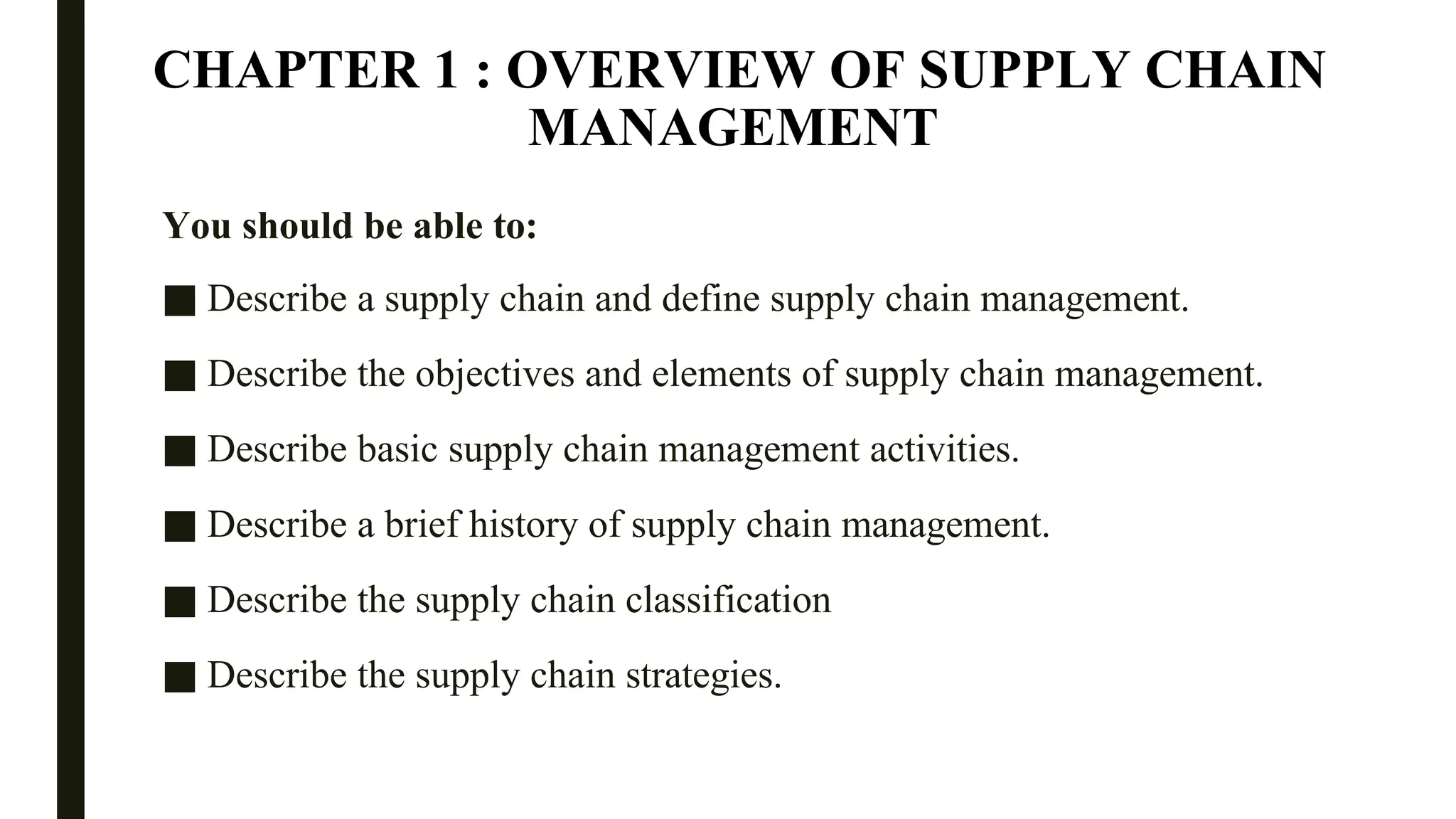 CHAPTER 1 : OVERVIEW OF SUPPLY CHAIN
MANAGEMENT
You should be able to:
■ Describe a supply chain and define supply chain management.
■ Describe the objectives and elements of supply chain management.
■ Describe basic supply chain management activities.
■ Describe a brief history of supply chain management.
■ Describe the supply chain classification
■ Describe the supply chain strategies.
 
