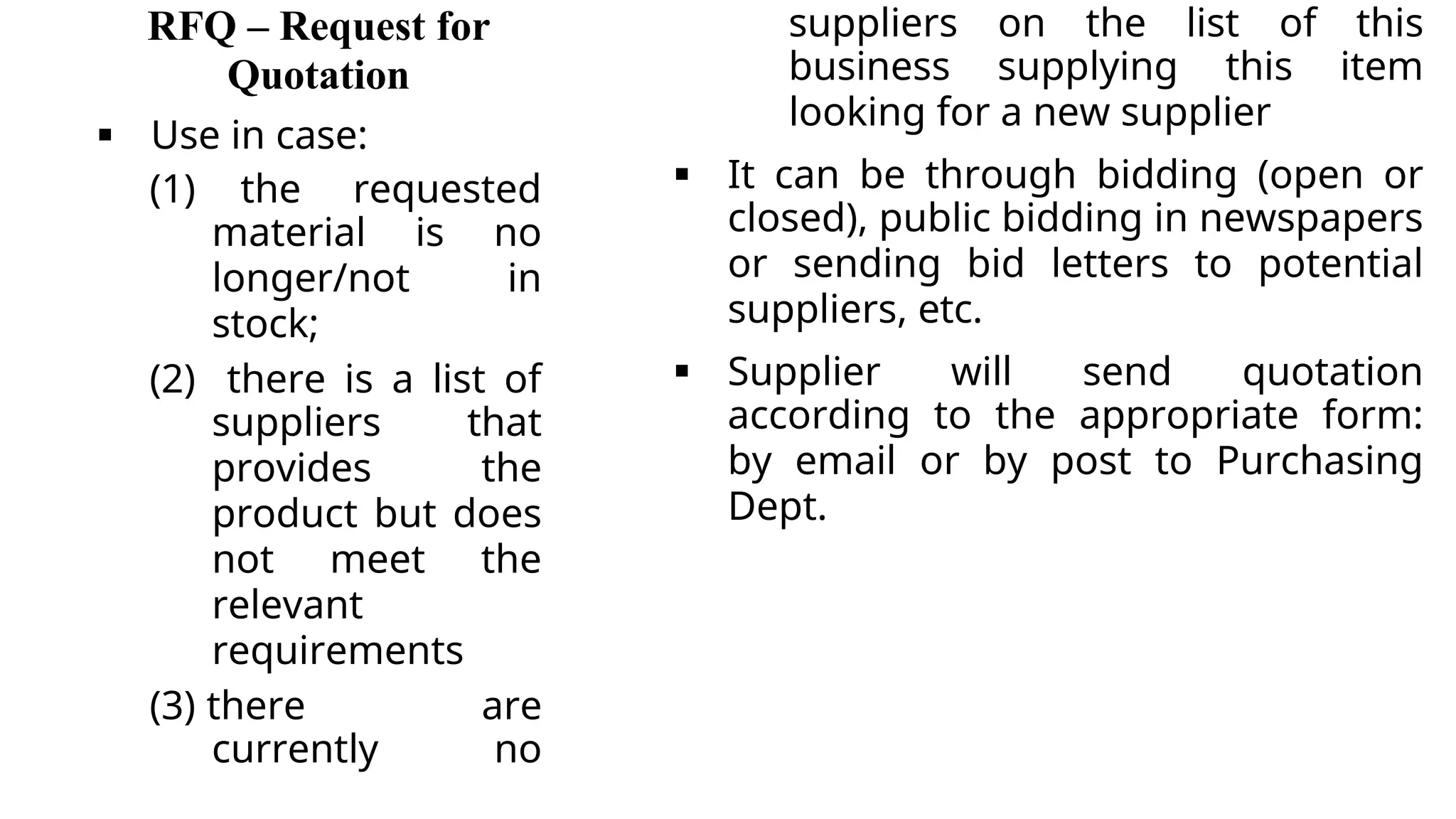 RFQ – Request for
Quotation
 Use in case:
(1) the requested
material is no
longer/not in
stock;
(2) there is a list of
suppliers that
provides the
product but does
not meet the
relevant
requirements
(3) there are
currently no
suppliers on the list of this
business supplying this item
looking for a new supplier
 It can be through bidding (open or
closed), public bidding in newspapers
or sending bid letters to potential
suppliers, etc.
 Supplier will send quotation
according to the appropriate form:
by email or by post to Purchasing
Dept.
 