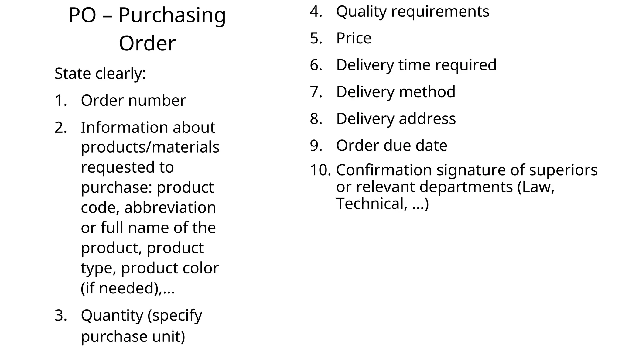PO – Purchasing
Order
State clearly:
1. Order number
2. Information about
products/materials
requested to
purchase: product
code, abbreviation
or full name of the
product, product
type, product color
(if needed),...
3. Quantity (specify
purchase unit)
4. Quality requirements
5. Price
6. Delivery time required
7. Delivery method
8. Delivery address
9. Order due date
10. Confirmation signature of superiors
or relevant departments (Law,
Technical, ...)
 