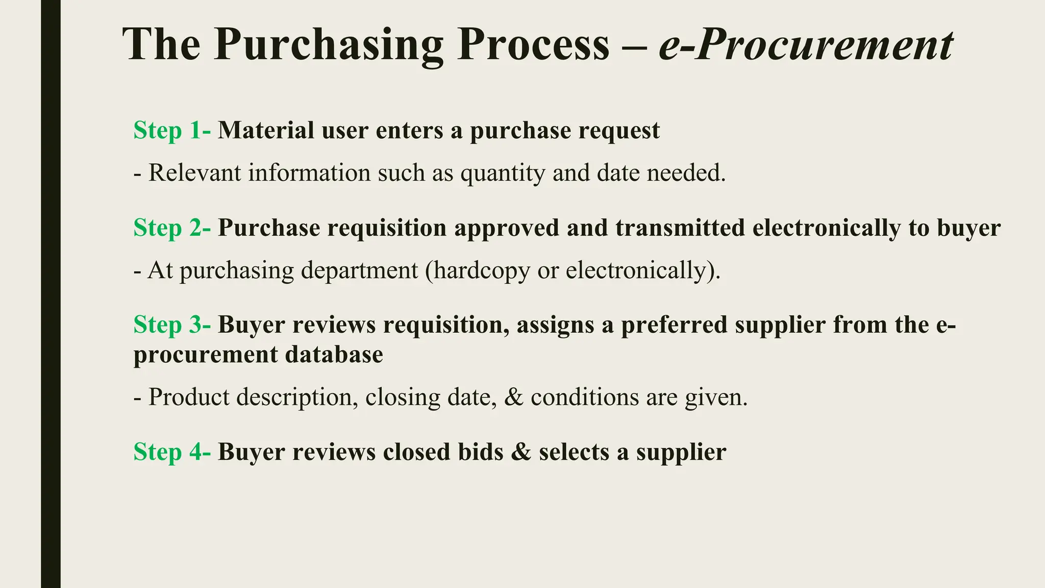 The Purchasing Process – e-Procurement
Step 1- Material user enters a purchase request
- Relevant information such as quantity and date needed.
Step 2- Purchase requisition approved and transmitted electronically to buyer
- At purchasing department (hardcopy or electronically).
Step 3- Buyer reviews requisition, assigns a preferred supplier from the e-
procurement database
- Product description, closing date, & conditions are given.
Step 4- Buyer reviews closed bids & selects a supplier
 