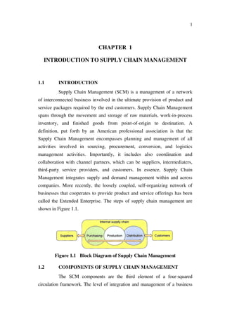 1
CHAPTER 1
INTRODUCTION TO SUPPLY CHAIN MANAGEMENT
1.1 INTRODUCTION
Supply Chain Management (SCM) is a management of a network
of interconnected business involved in the ultimate provision of product and
service packages required by the end customers. Supply Chain Management
spans through the movement and storage of raw materials, work-in-process
inventory, and finished goods from point-of-origin to destination. A
definition, put forth by an American professional association is that the
Supply Chain Management encompasses planning and management of all
activities involved in sourcing, procurement, conversion, and logistics
management activities. Importantly, it includes also coordination and
collaboration with channel partners, which can be suppliers, intermediaters,
third-party service providers, and customers. In essence, Supply Chain
Management integrates supply and demand management within and across
companies. More recently, the loosely coupled, self-organizing network of
businesses that cooperates to provide product and service offerings has been
called the Extended Enterprise. The steps of supply chain management are
shown in Figure 1.1.
Figure 1.1 Block Diagram of Supply Chain Management
1.2 COMPONENTS OF SUPPLY CHAIN MANAGEMENT
The SCM components are the third element of a four-squared
circulation framework. The level of integration and management of a business
 