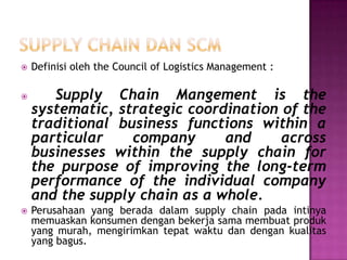    Definisi oleh the Council of Logistics Management :

      Supply Chain Mangement is the
    systematic, strategic coordination of the
    traditional business functions within a
    particular    company      and     across
    businesses within the supply chain for
    the purpose of improving the long-term
    performance of the individual company
    and the supply chain as a whole.
   Perusahaan yang berada dalam supply chain pada intinya
    memuaskan konsumen dengan bekerja sama membuat produk
    yang murah, mengirimkan tepat waktu dan dengan kualitas
    yang bagus.
 