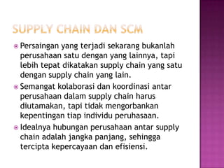  Persaingan yang terjadi sekarang bukanlah
  perusahaan satu dengan yang lainnya, tapi
  lebih tepat dikatakan supply chain yang satu
  dengan supply chain yang lain.
 Semangat kolaborasi dan koordinasi antar
  perusahaan dalam supply chain harus
  diutamakan, tapi tidak mengorbankan
  kepentingan tiap individu peruhasaan.
 Idealnya hubungan perusahaan antar supply
  chain adalah jangka panjang, sehingga
  tercipta kepercayaan dan efisiensi.
 