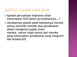  Apakah  perusahaan indonesia telah
  menerapkan SCM dalam perusahaannya….?
 Jawabannya adalah pada hakekatnya mereka
  semua memiliki metode atau pendekatan
  dalam mengelola supply chain
  mereka, namun tidak semua dari mereka
  yang menerapkan pendekatan yang integratif
  dan kolaboratif.
 