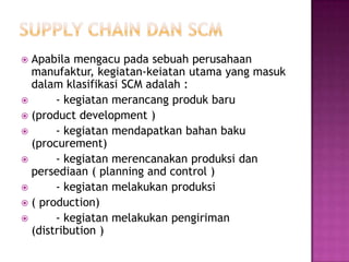  Apabila mengacu pada sebuah perusahaan
  manufaktur, kegiatan-keiatan utama yang masuk
  dalam klasifikasi SCM adalah :
      - kegiatan merancang produk baru
 (product development )
      - kegiatan mendapatkan bahan baku
  (procurement)
      - kegiatan merencanakan produksi dan
  persediaan ( planning and control )
      - kegiatan melakukan produksi
 ( production)
      - kegiatan melakukan pengiriman
  (distribution )
 