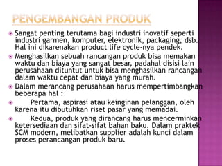  Sangat penting terutama bagi industri inovatif seperti
  industri garmen, komputer, elektronik, packaging, dsb.
  Hal ini dikarenakan product life cycle-nya pendek.
 Menghasilkan sebuah rancangan produk bisa memakan
  waktu dan biaya yang sangat besar, padahal disisi lain
  perusahaan dituntut untuk bisa menghasilkan rancangan
  dalam waktu cepat dan biaya yang murah.
 Dalam merancang perusahaan harus mempertimbangkan
  beberapa hal :
      Pertama, aspirasi atau keinginan pelanggan, oleh
  karena itu dibutuhkan riset pasar yang memadai.
      Kedua, produk yang dirancang harus mencerminkan
  ketersediaan dan sifat-sifat bahan baku. Dalam praktek
  SCM modern, melibatkan supplier adalah kunci dalam
  proses perancangan produk baru.
 
