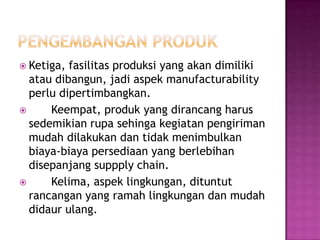  Ketiga, fasilitas produksi yang akan dimiliki
  atau dibangun, jadi aspek manufacturability
  perlu dipertimbangkan.
     Keempat, produk yang dirancang harus
  sedemikian rupa sehinga kegiatan pengiriman
  mudah dilakukan dan tidak menimbulkan
  biaya-biaya persediaan yang berlebihan
  disepanjang suppply chain.
     Kelima, aspek lingkungan, dituntut
  rancangan yang ramah lingkungan dan mudah
  didaur ulang.
 
