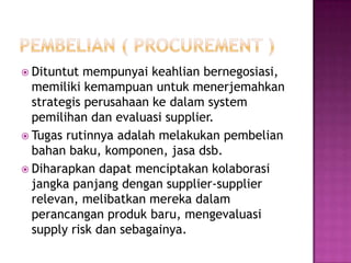  Dituntut  mempunyai keahlian bernegosiasi,
  memiliki kemampuan untuk menerjemahkan
  strategis perusahaan ke dalam system
  pemilihan dan evaluasi supplier.
 Tugas rutinnya adalah melakukan pembelian
  bahan baku, komponen, jasa dsb.
 Diharapkan dapat menciptakan kolaborasi
  jangka panjang dengan supplier-supplier
  relevan, melibatkan mereka dalam
  perancangan produk baru, mengevaluasi
  supply risk dan sebagainya.
 