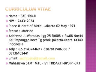  Nama   : SACHROJI
 NIM : 244312024
 Place & date of birth: Jakarta 02 May 1971.
 Status : Married
 Address: Jl.Warakas I gg 25 Rt008 / Rw08 No:44
  Kel:Papanggo Kec: Tg priok jakarta-utara 14340
  Indonesia.
 Telp : 62-214374469 / 6287812986358 /
  08136102441
 Email: sachrojioji@gmail.com
 Mahasiswa STMT MTL – S1 TRISAKTI-BP3IP -JKT
 