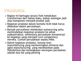  Bagian ini bertugas secara fisik melakukan
  transformasi dari bahan baku, bahan setengan jadi
  atau komponen menjadi produk jadi.
 Kegiatan produksi dalam konteks SCM tidak harus
  dilakukan dalam perusahaan.
 Banyak perusahaan melakukan outsourcing yaitu
  memindahkan kegiatan produksi ke pihak
  subkontraktor, sementara perusahaan konsentrasi
  ke kegiatan yang menjadi core competency
  mereka. Contoh perusahaan sepatu Nike.
 Dalam kegiatan produksi, konsep lean
  manufakturing yang mementingkan efisiensi dan
  agile manufacturing yang menekankan pada
  fleksibilitas dan ketangkasan merespon perubahan
  adalah dua hal yang penting
 