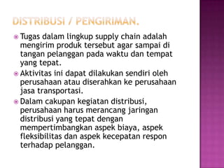  Tugas  dalam lingkup supply chain adalah
  mengirim produk tersebut agar sampai di
  tangan pelanggan pada waktu dan tempat
  yang tepat.
 Aktivitas ini dapat dilakukan sendiri oleh
  perusahaan atau diserahkan ke perusahaan
  jasa transportasi.
 Dalam cakupan kegiatan distribusi,
  perusahaan harus merancang jaringan
  distribusi yang tepat dengan
  mempertimbangkan aspek biaya, aspek
  fleksibilitas dan aspek kecepatan respon
  terhadap pelanggan.
 