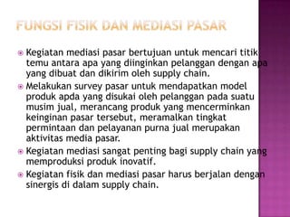  Kegiatan mediasi pasar bertujuan untuk mencari titik
  temu antara apa yang diinginkan pelanggan dengan apa
  yang dibuat dan dikirim oleh supply chain.
 Melakukan survey pasar untuk mendapatkan model
  produk apda yang disukai oleh pelanggan pada suatu
  musim jual, merancang produk yang mencerminkan
  keinginan pasar tersebut, meramalkan tingkat
  permintaan dan pelayanan purna jual merupakan
  aktivitas media pasar.
 Kegiatan mediasi sangat penting bagi supply chain yang
  memproduksi produk inovatif.
 Kegiatan fisik dan mediasi pasar harus berjalan dengan
  sinergis di dalam supply chain.
 