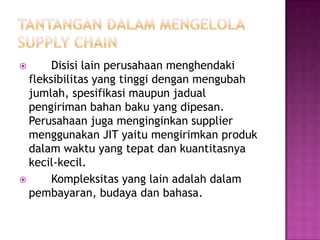       Disisi lain perusahaan menghendaki
  fleksibilitas yang tinggi dengan mengubah
  jumlah, spesifikasi maupun jadual
  pengiriman bahan baku yang dipesan.
  Perusahaan juga menginginkan supplier
  menggunakan JIT yaitu mengirimkan produk
  dalam waktu yang tepat dan kuantitasnya
  kecil-kecil.
      Kompleksitas yang lain adalah dalam
  pembayaran, budaya dan bahasa.
 