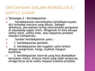    Tantangan 2 : Ketidakpastian
         ketidakpastian menimbulkan ketidakpercayaan
    diri terhadap rencana yang dibuat. Sebagai
    akibatnya, perusahaan sering menciptakan pengaman
    di sepanjang supply chain. Pengaman ini bisa berupa
    safety stock, safety time, atau kapasitas produksi
    maupun transportasi.
         Sumber ketidakpastian yaitu :
        1. ketidakpastian pembeli,
        2. ketidakpastian dari supplier yaitu terkait
    dengan pengiriman, harga, kualitas maupun
    kuantitas,
        3. ketidakpastian internal yang bisa disebabkan
    kerusakan mesin, kinerja mesin yang tidak sempurna,
    tenaga kerja serta waktu maupun kualitas produksi
 