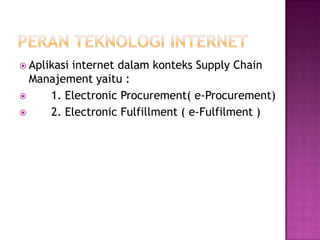  Aplikasi
         internet dalam konteks Supply Chain
  Manajement yaitu :
    1. Electronic Procurement( e-Procurement)
    2. Electronic Fulfillment ( e-Fulfilment )
 