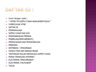    Cover dengan Judul :
   “ INTRO TO SUPPLY CHAIN MANAJEMENT(SCM) ”
   CURRICULUM VITAE
   DAFTAR ISI
   PENDAHULUAN
   SUPPLY CHAIN DAN SCM
   PENGEMBANGAN PRODUK
   PEMBELIAN(PROCUREMENT)
   PERENCANAAN DAN PENGENDALIAN
   PRODUKSI
   DISTRIBUSI / PENGIRIMAN
   FUNGSI FISIK DAN MEDIASI PASAR
   TANTANGAN DALAM MENGELOLA SUPPLY CHAIN
   PERAN TEKNOLOGI INTERNET
   ELECTRONIC PROCUREMENT
   ELECTRONIC FULFILMENT
   TUGAS
 