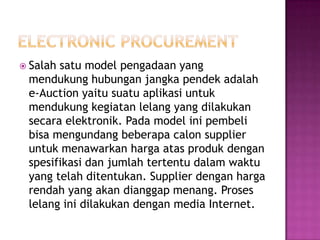  Salahsatu model pengadaan yang
 mendukung hubungan jangka pendek adalah
 e-Auction yaitu suatu aplikasi untuk
 mendukung kegiatan lelang yang dilakukan
 secara elektronik. Pada model ini pembeli
 bisa mengundang beberapa calon supplier
 untuk menawarkan harga atas produk dengan
 spesifikasi dan jumlah tertentu dalam waktu
 yang telah ditentukan. Supplier dengan harga
 rendah yang akan dianggap menang. Proses
 lelang ini dilakukan dengan media Internet.
 