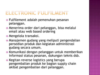  Fulfilement adalah pemenuhan pesanan
  pelanggan.
 Menerima order dari pelanggan, bisa melalui
  email atau web based ordering
 Mengelola transaksi.
 Manajemen gudang yang meliputi pengendalian
  persedian produk dan kegiatan administrasi
  gudang secara umum.
 Komunikasi dengan pelanggan untuk memberikan
  informasi status pesanan, dukungan teknis dsb.
 Kegitan reverse logistics yang berupa
  pengembalian produk ke bagian supply chain
  akibat pengembalian dari pelanggan.
 