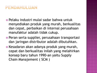  Pelaku industri mulai sadar bahwa untuk
  menyediakan produk yang murah, berkualitas
  dan cepat, perbaikan di internal perusahaan
  manufaktur adalah tidak cukup.
 Peran serta supplier, perusahaan transportasi
  dan jaringan distributor adalah dibutuhkan.
 Kesadaran akan adanya produk yang murah,
  cepat dan berkualitas inilah yang melahirkan
  konsep baru tahun 1990-an yaitu Supply
  Chain Manajement ( SCM )
 