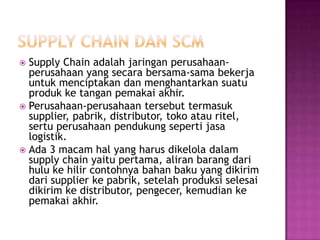  Supply Chain adalah jaringan perusahaan-
  perusahaan yang secara bersama-sama bekerja
  untuk menciptakan dan menghantarkan suatu
  produk ke tangan pemakai akhir.
 Perusahaan-perusahaan tersebut termasuk
  supplier, pabrik, distributor, toko atau ritel,
  sertu perusahaan pendukung seperti jasa
  logistik.
 Ada 3 macam hal yang harus dikelola dalam
  supply chain yaitu pertama, aliran barang dari
  hulu ke hilir contohnya bahan baku yang dikirim
  dari supplier ke pabrik, setelah produksi selesai
  dikirim ke distributor, pengecer, kemudian ke
  pemakai akhir.
 