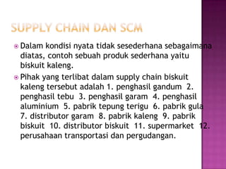  Dalam   kondisi nyata tidak sesederhana sebagaimana
  diatas, contoh sebuah produk sederhana yaitu
  biskuit kaleng.
 Pihak yang terlibat dalam supply chain biskuit
  kaleng tersebut adalah 1. penghasil gandum 2.
  penghasil tebu 3. penghasil garam 4. penghasil
  aluminium 5. pabrik tepung terigu 6. pabrik gula
  7. distributor garam 8. pabrik kaleng 9. pabrik
  biskuit 10. distributor biskuit 11. supermarket 12.
  perusahaan transportasi dan pergudangan.
 