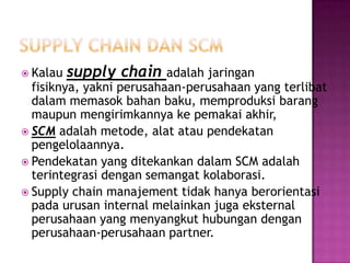  Kalau   supply chain    adalah jaringan
  fisiknya, yakni perusahaan-perusahaan yang terlibat
  dalam memasok bahan baku, memproduksi barang
  maupun mengirimkannya ke pemakai akhir,
 SCM adalah metode, alat atau pendekatan
  pengelolaannya.
 Pendekatan yang ditekankan dalam SCM adalah
  terintegrasi dengan semangat kolaborasi.
 Supply chain manajement tidak hanya berorientasi
  pada urusan internal melainkan juga eksternal
  perusahaan yang menyangkut hubungan dengan
  perusahaan-perusahaan partner.
 