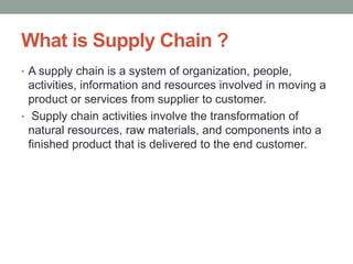 What is Supply Chain ?
• A supply chain is a system of organization, people,
activities, information and resources involved in moving a
product or services from supplier to customer.
• Supply chain activities involve the transformation of
natural resources, raw materials, and components into a
finished product that is delivered to the end customer.
 