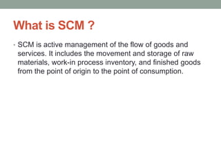 What is SCM ?
• SCM is active management of the flow of goods and
services. It includes the movement and storage of raw
materials, work-in process inventory, and finished goods
from the point of origin to the point of consumption.
 