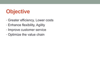 Objective
• Greater efficiency, Lower costs
• Enhance flexibility, Agility
• Improve customer service
• Optimize the value chain
 