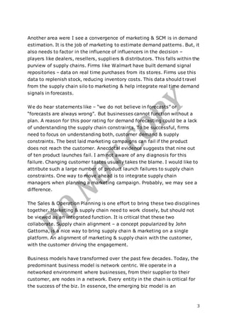 3
Another area were I see a convergence of marketing & SCM is in demand
estimation. It is the job of marketing to estimate demand patterns. But, it
also needs to factor in the influence of influencers in the decision –
players like dealers, resellers, suppliers & distributors. This falls within the
purview of supply chains. Firms like Walmart have built demand signal
repositories – data on real time purchases from its stores. Firms use this
data to replenish stock, reducing inventory costs. This data should travel
from the supply chain silo to marketing & help integrate real time demand
signals in forecasts.
We do hear statements like – “we do not believe in forecasts” or
“forecasts are always wrong”. But businesses cannot function without a
plan. A reason for this poor rating for demand forecasting could be a lack
of understanding the supply chain constraints. To be successful, firms
need to focus on understanding both, customer demand & supply
constraints. The best laid marketing campaigns can fail if the product
does not reach the customer. Anecdotal evidence suggests that nine out
of ten product launches fail. I am not aware of any diagnosis for this
failure. Changing customer tastes usually takes the blame. I would like to
attribute such a large number of product launch failures to supply chain
constraints. One way to move ahead is to integrate supply chain
managers when planning a marketing campaign. Probably, we may see a
difference.
The Sales & Operation Planning is one effort to bring these two disciplines
together. Marketing & supply chain need to work closely, but should not
be viewed as an integrated function. It is critical that these two
collaborate. Supply chain alignment – a concept popularized by John
Gattorna, is a nice way to bring supply chain & marketing on a single
platform. An alignment of marketing & supply chain with the customer,
with the customer driving the engagement.
Business models have transformed over the past few decades. Today, the
predominant business model is network centric. We operate in a
networked environment where businesses, from their supplier to their
customer, are nodes in a network. Every entity in the chain is critical for
the success of the biz. In essence, the emerging biz model is an
 
