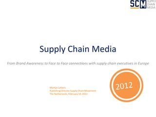 Supply Chain Media
From Brand Awareness to Face to Face connections with supply chain executives in Europe




                          Martijn Lofvers
                          Publishing Director Supply Chain Movement
                          The Netherlands, February 10, 2012
 