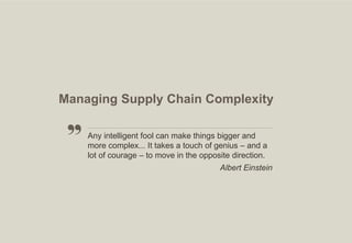 Managing Supply Chain Complexity
Any intelligent fool can make things bigger and
more complex... It takes a touch of genius – and a
lot of courage – to move in the opposite direction.
Albert Einstein

17

 